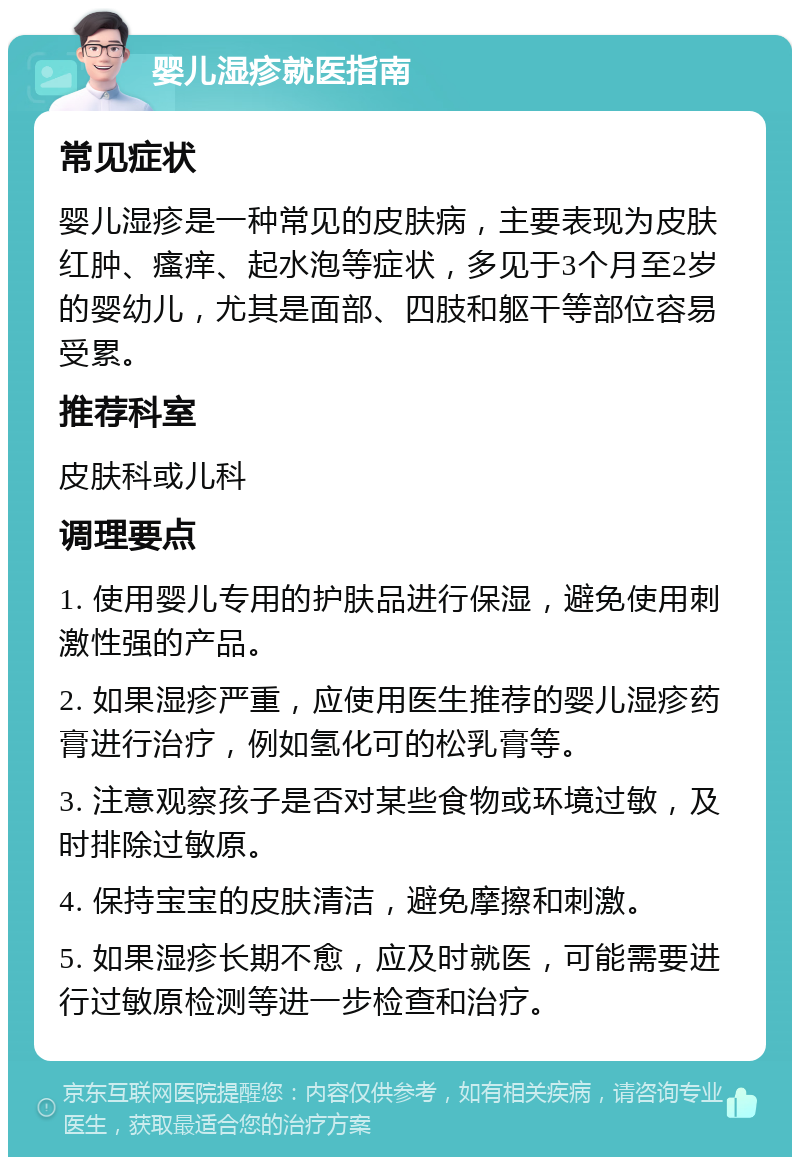 婴儿湿疹就医指南 常见症状 婴儿湿疹是一种常见的皮肤病，主要表现为皮肤红肿、瘙痒、起水泡等症状，多见于3个月至2岁的婴幼儿，尤其是面部、四肢和躯干等部位容易受累。 推荐科室 皮肤科或儿科 调理要点 1. 使用婴儿专用的护肤品进行保湿，避免使用刺激性强的产品。 2. 如果湿疹严重，应使用医生推荐的婴儿湿疹药膏进行治疗，例如氢化可的松乳膏等。 3. 注意观察孩子是否对某些食物或环境过敏，及时排除过敏原。 4. 保持宝宝的皮肤清洁，避免摩擦和刺激。 5. 如果湿疹长期不愈，应及时就医，可能需要进行过敏原检测等进一步检查和治疗。