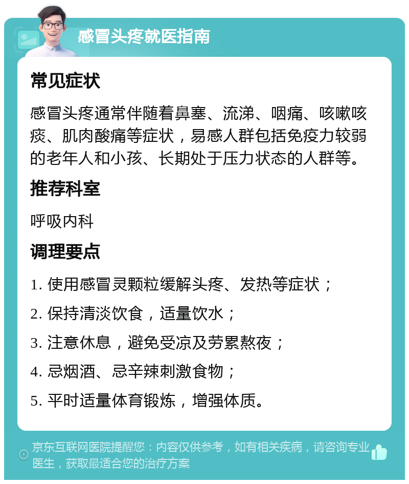 感冒头疼就医指南 常见症状 感冒头疼通常伴随着鼻塞、流涕、咽痛、咳嗽咳痰、肌肉酸痛等症状，易感人群包括免疫力较弱的老年人和小孩、长期处于压力状态的人群等。 推荐科室 呼吸内科 调理要点 1. 使用感冒灵颗粒缓解头疼、发热等症状； 2. 保持清淡饮食，适量饮水； 3. 注意休息，避免受凉及劳累熬夜； 4. 忌烟酒、忌辛辣刺激食物； 5. 平时适量体育锻炼，增强体质。