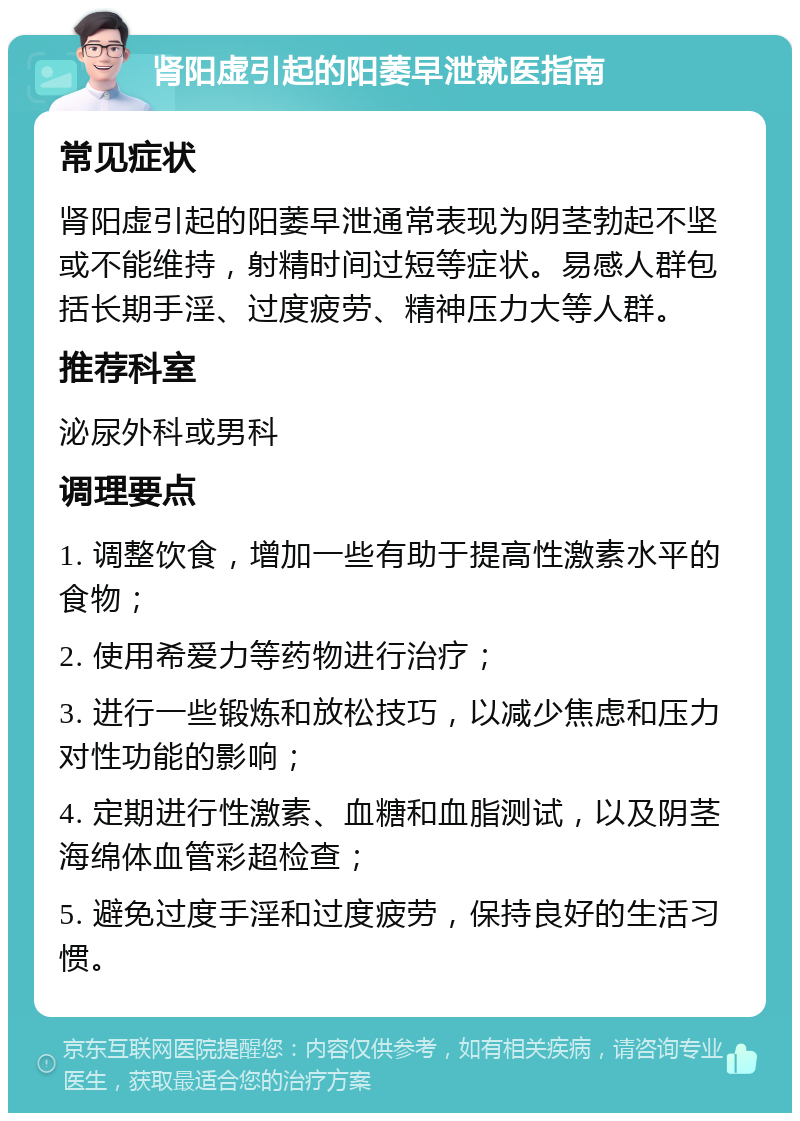 肾阳虚引起的阳萎早泄就医指南 常见症状 肾阳虚引起的阳萎早泄通常表现为阴茎勃起不坚或不能维持，射精时间过短等症状。易感人群包括长期手淫、过度疲劳、精神压力大等人群。 推荐科室 泌尿外科或男科 调理要点 1. 调整饮食，增加一些有助于提高性激素水平的食物； 2. 使用希爱力等药物进行治疗； 3. 进行一些锻炼和放松技巧，以减少焦虑和压力对性功能的影响； 4. 定期进行性激素、血糖和血脂测试，以及阴茎海绵体血管彩超检查； 5. 避免过度手淫和过度疲劳，保持良好的生活习惯。