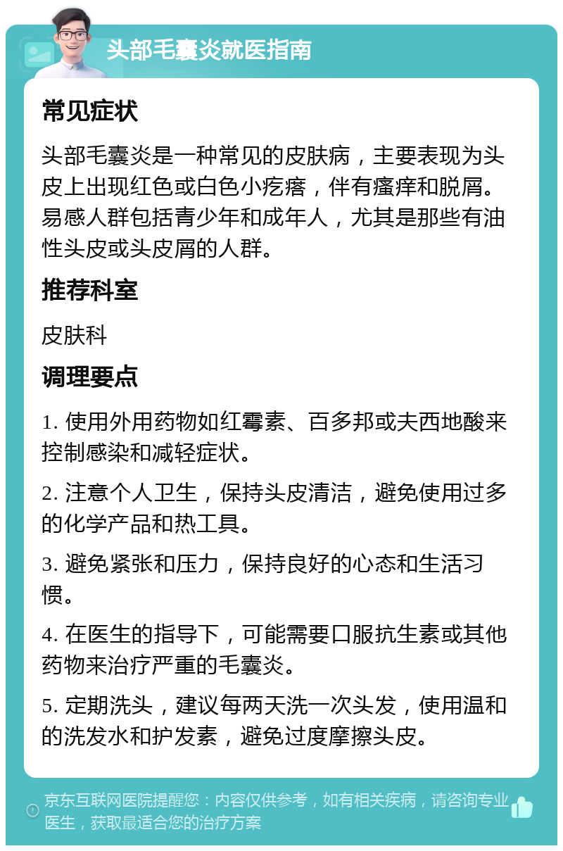 头部毛囊炎就医指南 常见症状 头部毛囊炎是一种常见的皮肤病，主要表现为头皮上出现红色或白色小疙瘩，伴有瘙痒和脱屑。易感人群包括青少年和成年人，尤其是那些有油性头皮或头皮屑的人群。 推荐科室 皮肤科 调理要点 1. 使用外用药物如红霉素、百多邦或夫西地酸来控制感染和减轻症状。 2. 注意个人卫生，保持头皮清洁，避免使用过多的化学产品和热工具。 3. 避免紧张和压力，保持良好的心态和生活习惯。 4. 在医生的指导下，可能需要口服抗生素或其他药物来治疗严重的毛囊炎。 5. 定期洗头，建议每两天洗一次头发，使用温和的洗发水和护发素，避免过度摩擦头皮。