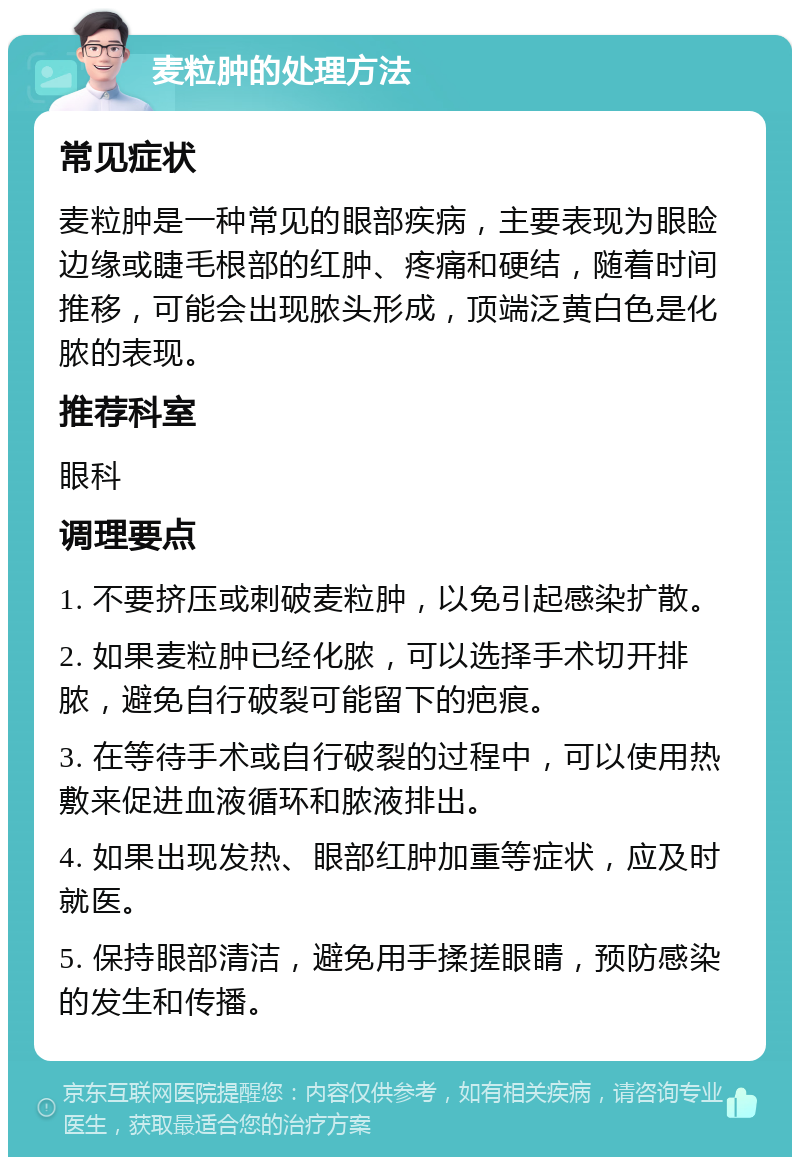 麦粒肿的处理方法 常见症状 麦粒肿是一种常见的眼部疾病，主要表现为眼睑边缘或睫毛根部的红肿、疼痛和硬结，随着时间推移，可能会出现脓头形成，顶端泛黄白色是化脓的表现。 推荐科室 眼科 调理要点 1. 不要挤压或刺破麦粒肿，以免引起感染扩散。 2. 如果麦粒肿已经化脓，可以选择手术切开排脓，避免自行破裂可能留下的疤痕。 3. 在等待手术或自行破裂的过程中，可以使用热敷来促进血液循环和脓液排出。 4. 如果出现发热、眼部红肿加重等症状，应及时就医。 5. 保持眼部清洁，避免用手揉搓眼睛，预防感染的发生和传播。