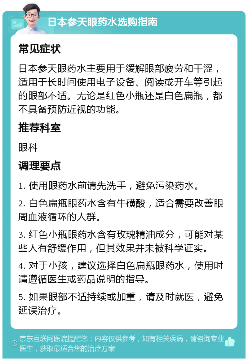 日本参天眼药水选购指南 常见症状 日本参天眼药水主要用于缓解眼部疲劳和干涩，适用于长时间使用电子设备、阅读或开车等引起的眼部不适。无论是红色小瓶还是白色扁瓶，都不具备预防近视的功能。 推荐科室 眼科 调理要点 1. 使用眼药水前请先洗手，避免污染药水。 2. 白色扁瓶眼药水含有牛磺酸，适合需要改善眼周血液循环的人群。 3. 红色小瓶眼药水含有玫瑰精油成分，可能对某些人有舒缓作用，但其效果并未被科学证实。 4. 对于小孩，建议选择白色扁瓶眼药水，使用时请遵循医生或药品说明的指导。 5. 如果眼部不适持续或加重，请及时就医，避免延误治疗。