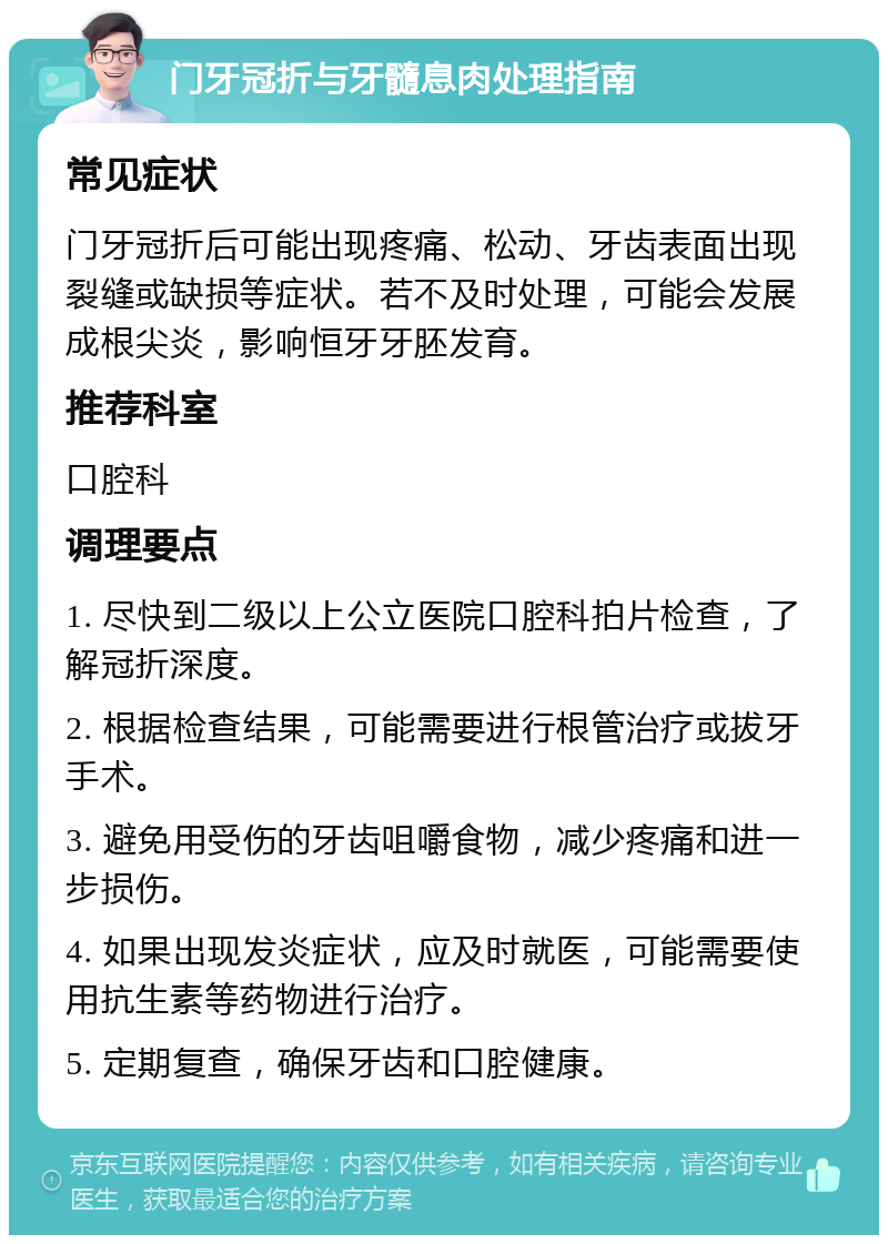 门牙冠折与牙髓息肉处理指南 常见症状 门牙冠折后可能出现疼痛、松动、牙齿表面出现裂缝或缺损等症状。若不及时处理，可能会发展成根尖炎，影响恒牙牙胚发育。 推荐科室 口腔科 调理要点 1. 尽快到二级以上公立医院口腔科拍片检查，了解冠折深度。 2. 根据检查结果，可能需要进行根管治疗或拔牙手术。 3. 避免用受伤的牙齿咀嚼食物，减少疼痛和进一步损伤。 4. 如果出现发炎症状，应及时就医，可能需要使用抗生素等药物进行治疗。 5. 定期复查，确保牙齿和口腔健康。