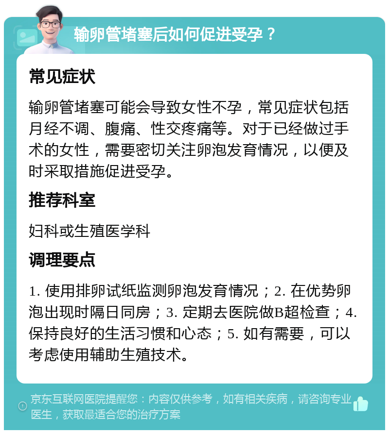 输卵管堵塞后如何促进受孕？ 常见症状 输卵管堵塞可能会导致女性不孕，常见症状包括月经不调、腹痛、性交疼痛等。对于已经做过手术的女性，需要密切关注卵泡发育情况，以便及时采取措施促进受孕。 推荐科室 妇科或生殖医学科 调理要点 1. 使用排卵试纸监测卵泡发育情况；2. 在优势卵泡出现时隔日同房；3. 定期去医院做B超检查；4. 保持良好的生活习惯和心态；5. 如有需要，可以考虑使用辅助生殖技术。