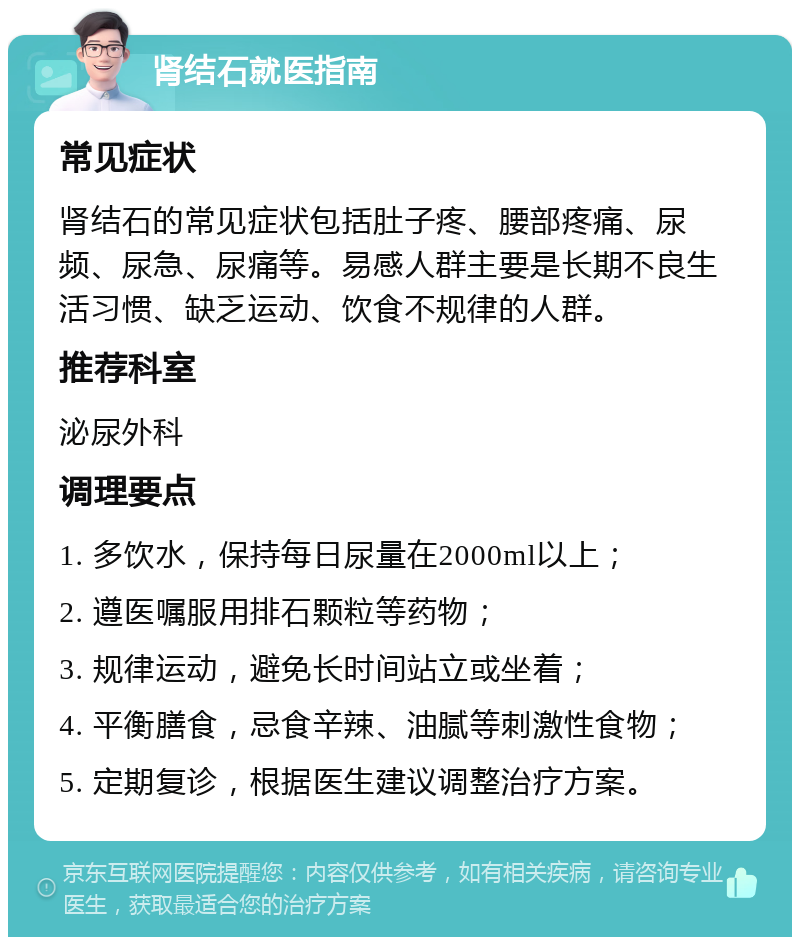 肾结石就医指南 常见症状 肾结石的常见症状包括肚子疼、腰部疼痛、尿频、尿急、尿痛等。易感人群主要是长期不良生活习惯、缺乏运动、饮食不规律的人群。 推荐科室 泌尿外科 调理要点 1. 多饮水，保持每日尿量在2000ml以上； 2. 遵医嘱服用排石颗粒等药物； 3. 规律运动，避免长时间站立或坐着； 4. 平衡膳食，忌食辛辣、油腻等刺激性食物； 5. 定期复诊，根据医生建议调整治疗方案。