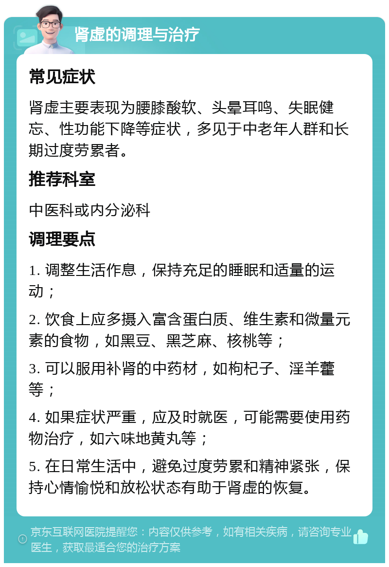 肾虚的调理与治疗 常见症状 肾虚主要表现为腰膝酸软、头晕耳鸣、失眠健忘、性功能下降等症状，多见于中老年人群和长期过度劳累者。 推荐科室 中医科或内分泌科 调理要点 1. 调整生活作息，保持充足的睡眠和适量的运动； 2. 饮食上应多摄入富含蛋白质、维生素和微量元素的食物，如黑豆、黑芝麻、核桃等； 3. 可以服用补肾的中药材，如枸杞子、淫羊藿等； 4. 如果症状严重，应及时就医，可能需要使用药物治疗，如六味地黄丸等； 5. 在日常生活中，避免过度劳累和精神紧张，保持心情愉悦和放松状态有助于肾虚的恢复。