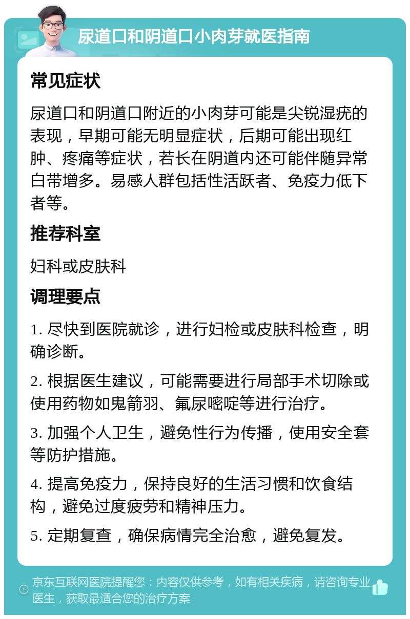 尿道口和阴道口小肉芽就医指南 常见症状 尿道口和阴道口附近的小肉芽可能是尖锐湿疣的表现，早期可能无明显症状，后期可能出现红肿、疼痛等症状，若长在阴道内还可能伴随异常白带增多。易感人群包括性活跃者、免疫力低下者等。 推荐科室 妇科或皮肤科 调理要点 1. 尽快到医院就诊，进行妇检或皮肤科检查，明确诊断。 2. 根据医生建议，可能需要进行局部手术切除或使用药物如鬼箭羽、氟尿嘧啶等进行治疗。 3. 加强个人卫生，避免性行为传播，使用安全套等防护措施。 4. 提高免疫力，保持良好的生活习惯和饮食结构，避免过度疲劳和精神压力。 5. 定期复查，确保病情完全治愈，避免复发。