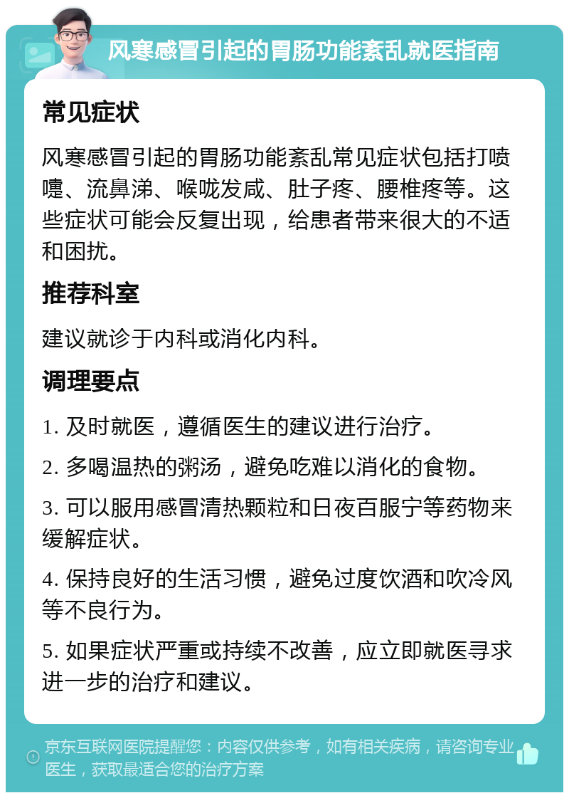 风寒感冒引起的胃肠功能紊乱就医指南 常见症状 风寒感冒引起的胃肠功能紊乱常见症状包括打喷嚏、流鼻涕、喉咙发咸、肚子疼、腰椎疼等。这些症状可能会反复出现，给患者带来很大的不适和困扰。 推荐科室 建议就诊于内科或消化内科。 调理要点 1. 及时就医，遵循医生的建议进行治疗。 2. 多喝温热的粥汤，避免吃难以消化的食物。 3. 可以服用感冒清热颗粒和日夜百服宁等药物来缓解症状。 4. 保持良好的生活习惯，避免过度饮酒和吹冷风等不良行为。 5. 如果症状严重或持续不改善，应立即就医寻求进一步的治疗和建议。