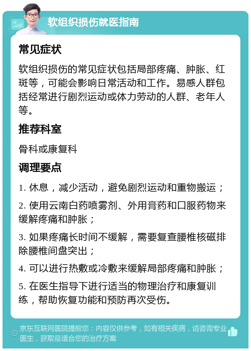 软组织损伤就医指南 常见症状 软组织损伤的常见症状包括局部疼痛、肿胀、红斑等，可能会影响日常活动和工作。易感人群包括经常进行剧烈运动或体力劳动的人群、老年人等。 推荐科室 骨科或康复科 调理要点 1. 休息，减少活动，避免剧烈运动和重物搬运； 2. 使用云南白药喷雾剂、外用膏药和口服药物来缓解疼痛和肿胀； 3. 如果疼痛长时间不缓解，需要复查腰椎核磁排除腰椎间盘突出； 4. 可以进行热敷或冷敷来缓解局部疼痛和肿胀； 5. 在医生指导下进行适当的物理治疗和康复训练，帮助恢复功能和预防再次受伤。