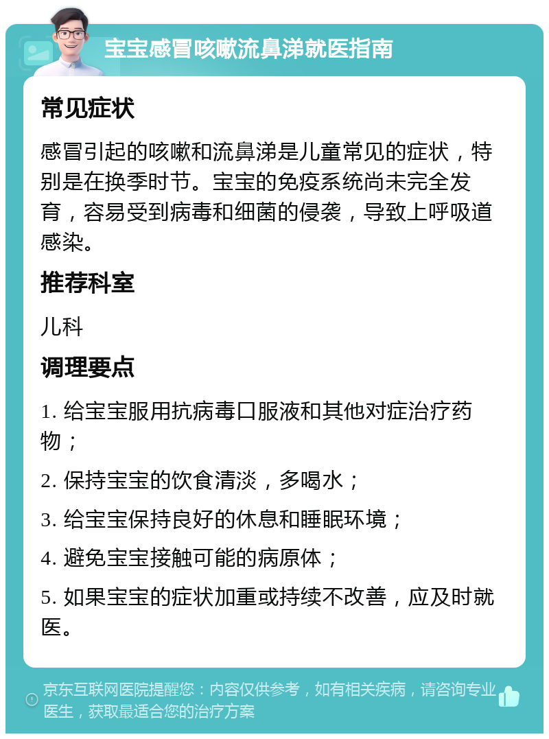 宝宝感冒咳嗽流鼻涕就医指南 常见症状 感冒引起的咳嗽和流鼻涕是儿童常见的症状，特别是在换季时节。宝宝的免疫系统尚未完全发育，容易受到病毒和细菌的侵袭，导致上呼吸道感染。 推荐科室 儿科 调理要点 1. 给宝宝服用抗病毒口服液和其他对症治疗药物； 2. 保持宝宝的饮食清淡，多喝水； 3. 给宝宝保持良好的休息和睡眠环境； 4. 避免宝宝接触可能的病原体； 5. 如果宝宝的症状加重或持续不改善，应及时就医。