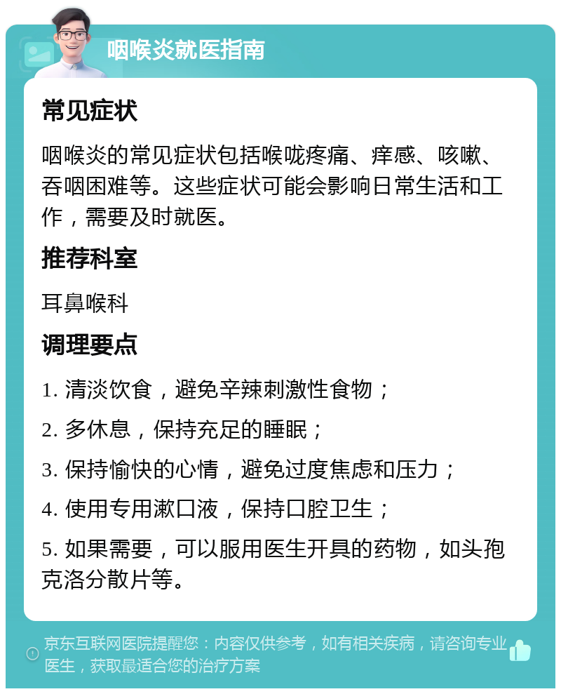 咽喉炎就医指南 常见症状 咽喉炎的常见症状包括喉咙疼痛、痒感、咳嗽、吞咽困难等。这些症状可能会影响日常生活和工作，需要及时就医。 推荐科室 耳鼻喉科 调理要点 1. 清淡饮食，避免辛辣刺激性食物； 2. 多休息，保持充足的睡眠； 3. 保持愉快的心情，避免过度焦虑和压力； 4. 使用专用漱口液，保持口腔卫生； 5. 如果需要，可以服用医生开具的药物，如头孢克洛分散片等。