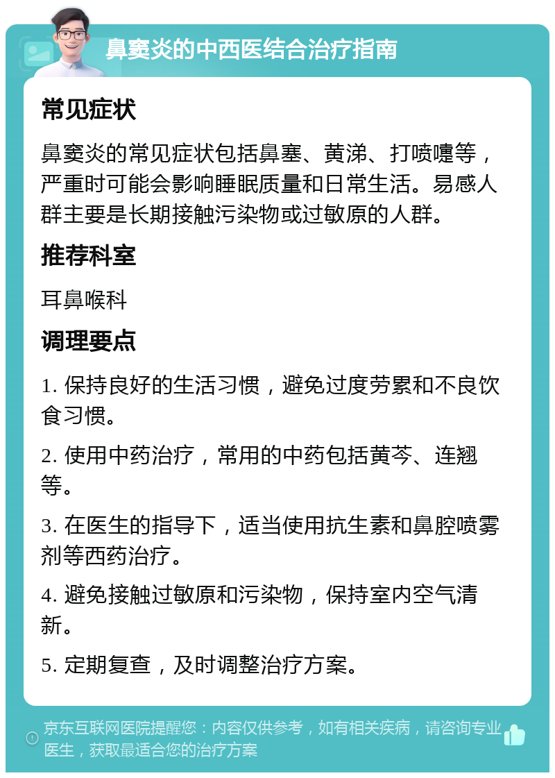 鼻窦炎的中西医结合治疗指南 常见症状 鼻窦炎的常见症状包括鼻塞、黄涕、打喷嚏等，严重时可能会影响睡眠质量和日常生活。易感人群主要是长期接触污染物或过敏原的人群。 推荐科室 耳鼻喉科 调理要点 1. 保持良好的生活习惯，避免过度劳累和不良饮食习惯。 2. 使用中药治疗，常用的中药包括黄芩、连翘等。 3. 在医生的指导下，适当使用抗生素和鼻腔喷雾剂等西药治疗。 4. 避免接触过敏原和污染物，保持室内空气清新。 5. 定期复查，及时调整治疗方案。