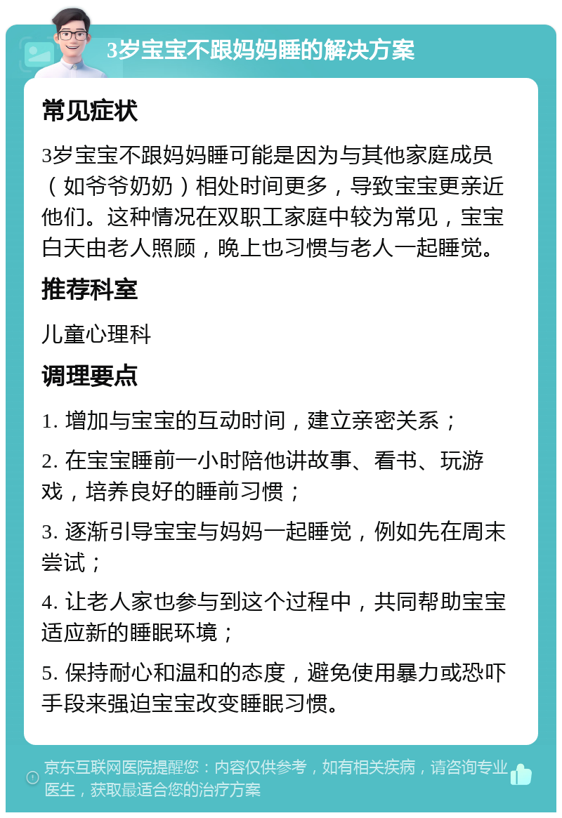 3岁宝宝不跟妈妈睡的解决方案 常见症状 3岁宝宝不跟妈妈睡可能是因为与其他家庭成员（如爷爷奶奶）相处时间更多，导致宝宝更亲近他们。这种情况在双职工家庭中较为常见，宝宝白天由老人照顾，晚上也习惯与老人一起睡觉。 推荐科室 儿童心理科 调理要点 1. 增加与宝宝的互动时间，建立亲密关系； 2. 在宝宝睡前一小时陪他讲故事、看书、玩游戏，培养良好的睡前习惯； 3. 逐渐引导宝宝与妈妈一起睡觉，例如先在周末尝试； 4. 让老人家也参与到这个过程中，共同帮助宝宝适应新的睡眠环境； 5. 保持耐心和温和的态度，避免使用暴力或恐吓手段来强迫宝宝改变睡眠习惯。