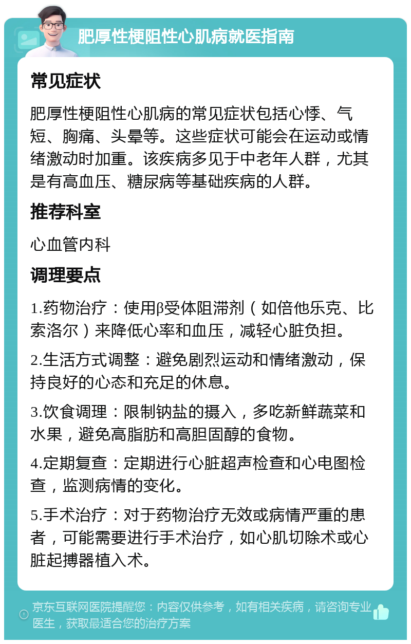 肥厚性梗阻性心肌病就医指南 常见症状 肥厚性梗阻性心肌病的常见症状包括心悸、气短、胸痛、头晕等。这些症状可能会在运动或情绪激动时加重。该疾病多见于中老年人群，尤其是有高血压、糖尿病等基础疾病的人群。 推荐科室 心血管内科 调理要点 1.药物治疗：使用β受体阻滞剂（如倍他乐克、比索洛尔）来降低心率和血压，减轻心脏负担。 2.生活方式调整：避免剧烈运动和情绪激动，保持良好的心态和充足的休息。 3.饮食调理：限制钠盐的摄入，多吃新鲜蔬菜和水果，避免高脂肪和高胆固醇的食物。 4.定期复查：定期进行心脏超声检查和心电图检查，监测病情的变化。 5.手术治疗：对于药物治疗无效或病情严重的患者，可能需要进行手术治疗，如心肌切除术或心脏起搏器植入术。