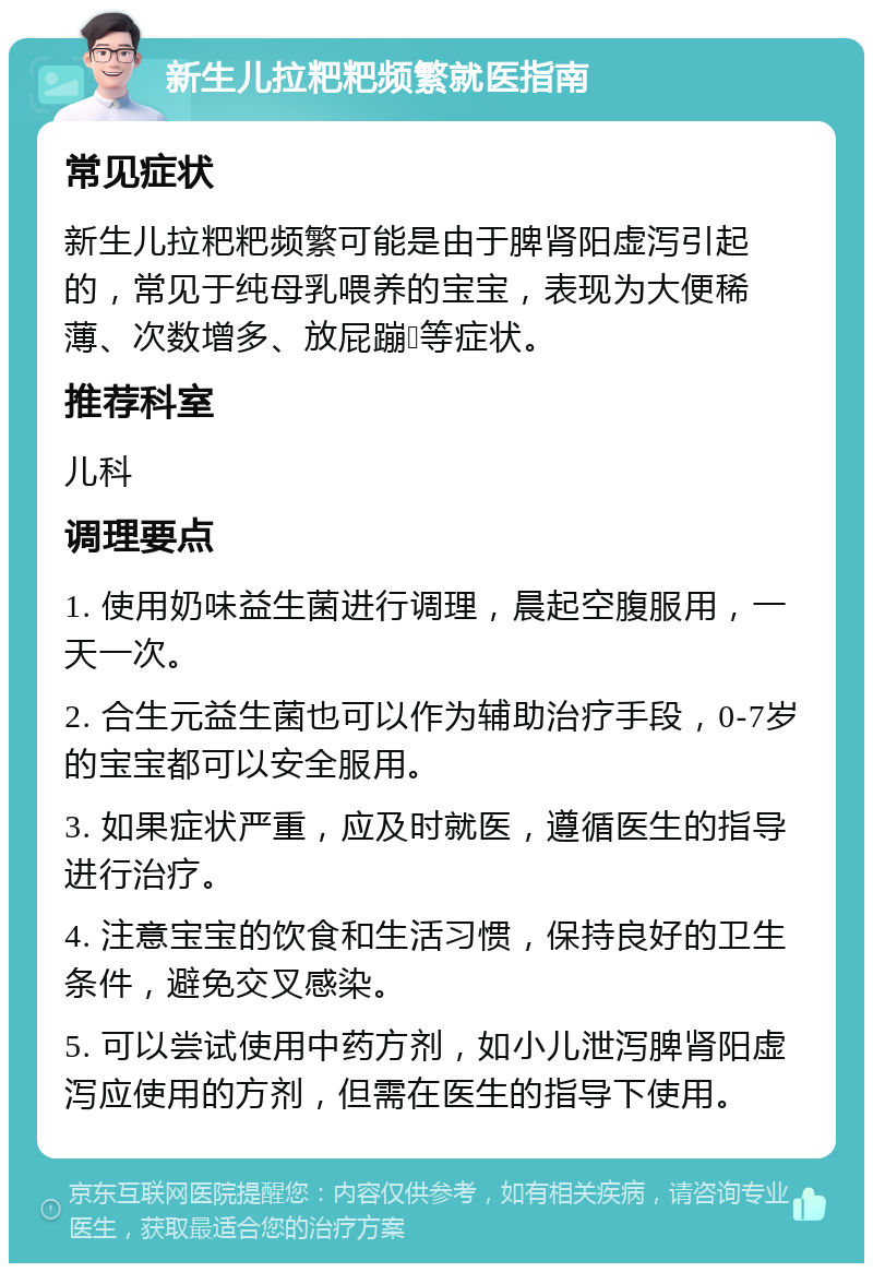 新生儿拉粑粑频繁就医指南 常见症状 新生儿拉粑粑频繁可能是由于脾肾阳虚泻引起的，常见于纯母乳喂养的宝宝，表现为大便稀薄、次数增多、放屁蹦💩等症状。 推荐科室 儿科 调理要点 1. 使用奶味益生菌进行调理，晨起空腹服用，一天一次。 2. 合生元益生菌也可以作为辅助治疗手段，0-7岁的宝宝都可以安全服用。 3. 如果症状严重，应及时就医，遵循医生的指导进行治疗。 4. 注意宝宝的饮食和生活习惯，保持良好的卫生条件，避免交叉感染。 5. 可以尝试使用中药方剂，如小儿泄泻脾肾阳虚泻应使用的方剂，但需在医生的指导下使用。