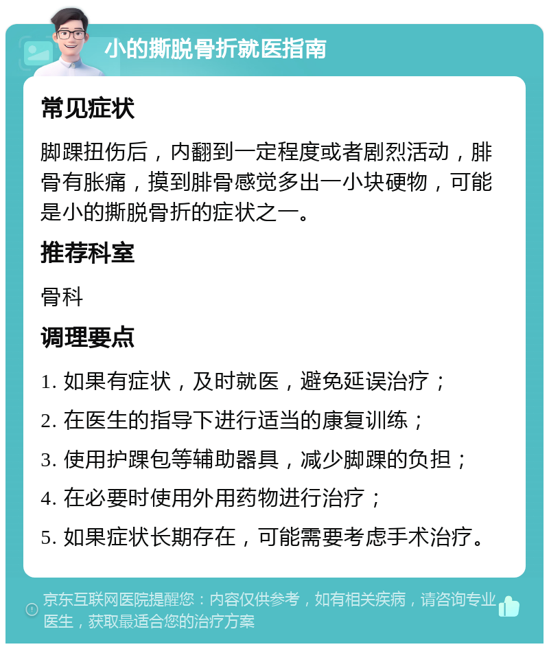 小的撕脱骨折就医指南 常见症状 脚踝扭伤后，内翻到一定程度或者剧烈活动，腓骨有胀痛，摸到腓骨感觉多出一小块硬物，可能是小的撕脱骨折的症状之一。 推荐科室 骨科 调理要点 1. 如果有症状，及时就医，避免延误治疗； 2. 在医生的指导下进行适当的康复训练； 3. 使用护踝包等辅助器具，减少脚踝的负担； 4. 在必要时使用外用药物进行治疗； 5. 如果症状长期存在，可能需要考虑手术治疗。