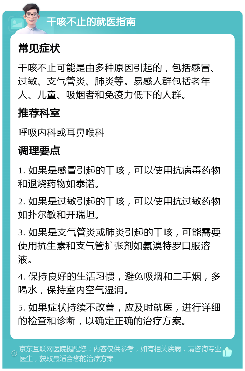 干咳不止的就医指南 常见症状 干咳不止可能是由多种原因引起的，包括感冒、过敏、支气管炎、肺炎等。易感人群包括老年人、儿童、吸烟者和免疫力低下的人群。 推荐科室 呼吸内科或耳鼻喉科 调理要点 1. 如果是感冒引起的干咳，可以使用抗病毒药物和退烧药物如泰诺。 2. 如果是过敏引起的干咳，可以使用抗过敏药物如扑尔敏和开瑞坦。 3. 如果是支气管炎或肺炎引起的干咳，可能需要使用抗生素和支气管扩张剂如氨溴特罗口服溶液。 4. 保持良好的生活习惯，避免吸烟和二手烟，多喝水，保持室内空气湿润。 5. 如果症状持续不改善，应及时就医，进行详细的检查和诊断，以确定正确的治疗方案。