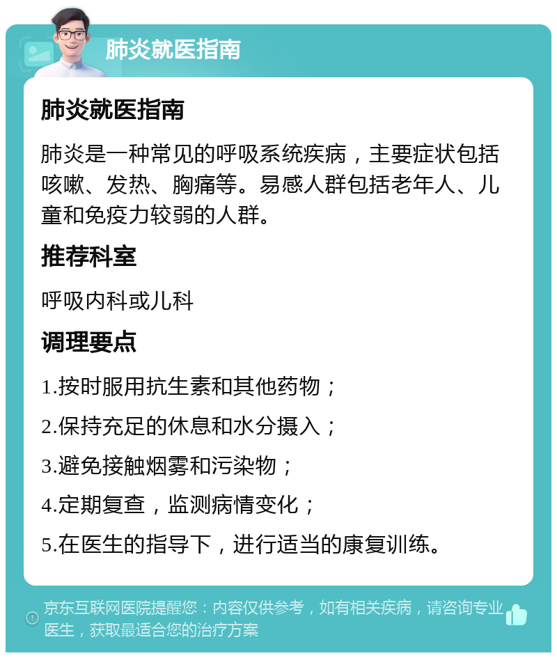 肺炎就医指南 肺炎就医指南 肺炎是一种常见的呼吸系统疾病，主要症状包括咳嗽、发热、胸痛等。易感人群包括老年人、儿童和免疫力较弱的人群。 推荐科室 呼吸内科或儿科 调理要点 1.按时服用抗生素和其他药物； 2.保持充足的休息和水分摄入； 3.避免接触烟雾和污染物； 4.定期复查，监测病情变化； 5.在医生的指导下，进行适当的康复训练。