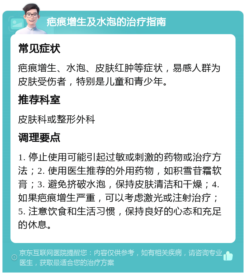 疤痕增生及水泡的治疗指南 常见症状 疤痕增生、水泡、皮肤红肿等症状，易感人群为皮肤受伤者，特别是儿童和青少年。 推荐科室 皮肤科或整形外科 调理要点 1. 停止使用可能引起过敏或刺激的药物或治疗方法；2. 使用医生推荐的外用药物，如积雪苷霜软膏；3. 避免挤破水泡，保持皮肤清洁和干燥；4. 如果疤痕增生严重，可以考虑激光或注射治疗；5. 注意饮食和生活习惯，保持良好的心态和充足的休息。