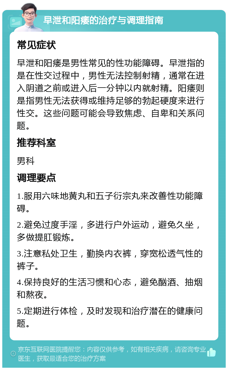 早泄和阳痿的治疗与调理指南 常见症状 早泄和阳痿是男性常见的性功能障碍。早泄指的是在性交过程中，男性无法控制射精，通常在进入阴道之前或进入后一分钟以内就射精。阳痿则是指男性无法获得或维持足够的勃起硬度来进行性交。这些问题可能会导致焦虑、自卑和关系问题。 推荐科室 男科 调理要点 1.服用六味地黄丸和五子衍宗丸来改善性功能障碍。 2.避免过度手淫，多进行户外运动，避免久坐，多做提肛锻炼。 3.注意私处卫生，勤换内衣裤，穿宽松透气性的裤子。 4.保持良好的生活习惯和心态，避免酗酒、抽烟和熬夜。 5.定期进行体检，及时发现和治疗潜在的健康问题。