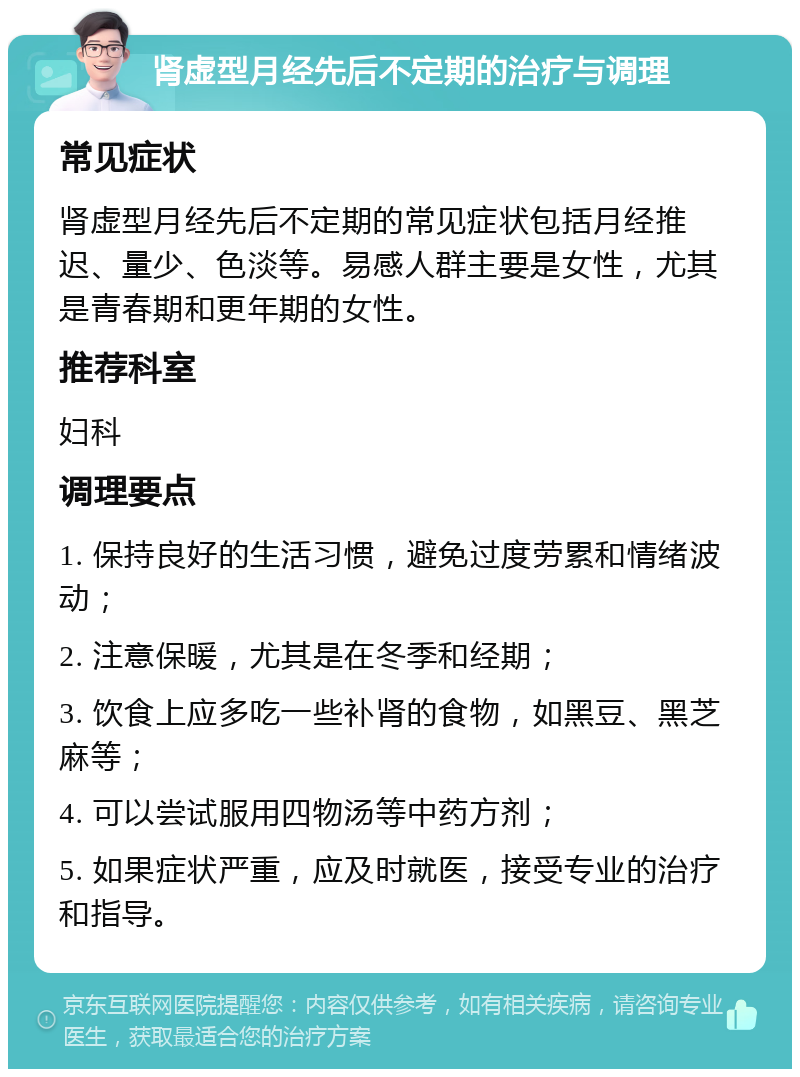 肾虚型月经先后不定期的治疗与调理 常见症状 肾虚型月经先后不定期的常见症状包括月经推迟、量少、色淡等。易感人群主要是女性，尤其是青春期和更年期的女性。 推荐科室 妇科 调理要点 1. 保持良好的生活习惯，避免过度劳累和情绪波动； 2. 注意保暖，尤其是在冬季和经期； 3. 饮食上应多吃一些补肾的食物，如黑豆、黑芝麻等； 4. 可以尝试服用四物汤等中药方剂； 5. 如果症状严重，应及时就医，接受专业的治疗和指导。