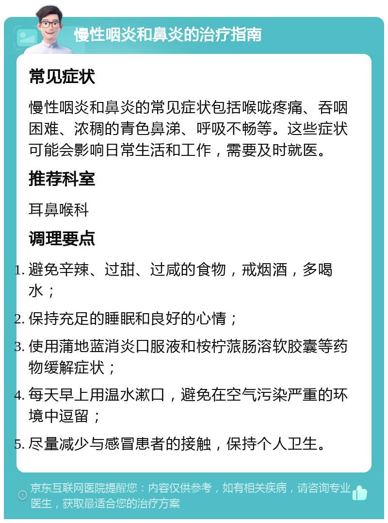 慢性咽炎和鼻炎的治疗指南 常见症状 慢性咽炎和鼻炎的常见症状包括喉咙疼痛、吞咽困难、浓稠的青色鼻涕、呼吸不畅等。这些症状可能会影响日常生活和工作，需要及时就医。 推荐科室 耳鼻喉科 调理要点 避免辛辣、过甜、过咸的食物，戒烟酒，多喝水； 保持充足的睡眠和良好的心情； 使用蒲地蓝消炎口服液和桉柠蒎肠溶软胶囊等药物缓解症状； 每天早上用温水漱口，避免在空气污染严重的环境中逗留； 尽量减少与感冒患者的接触，保持个人卫生。