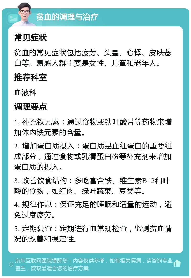 贫血的调理与治疗 常见症状 贫血的常见症状包括疲劳、头晕、心悸、皮肤苍白等。易感人群主要是女性、儿童和老年人。 推荐科室 血液科 调理要点 1. 补充铁元素：通过食物或铁叶酸片等药物来增加体内铁元素的含量。 2. 增加蛋白质摄入：蛋白质是血红蛋白的重要组成部分，通过食物或乳清蛋白粉等补充剂来增加蛋白质的摄入。 3. 改善饮食结构：多吃富含铁、维生素B12和叶酸的食物，如红肉、绿叶蔬菜、豆类等。 4. 规律作息：保证充足的睡眠和适量的运动，避免过度疲劳。 5. 定期复查：定期进行血常规检查，监测贫血情况的改善和稳定性。