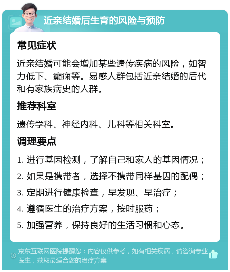 近亲结婚后生育的风险与预防 常见症状 近亲结婚可能会增加某些遗传疾病的风险，如智力低下、癫痫等。易感人群包括近亲结婚的后代和有家族病史的人群。 推荐科室 遗传学科、神经内科、儿科等相关科室。 调理要点 1. 进行基因检测，了解自己和家人的基因情况； 2. 如果是携带者，选择不携带同样基因的配偶； 3. 定期进行健康检查，早发现、早治疗； 4. 遵循医生的治疗方案，按时服药； 5. 加强营养，保持良好的生活习惯和心态。