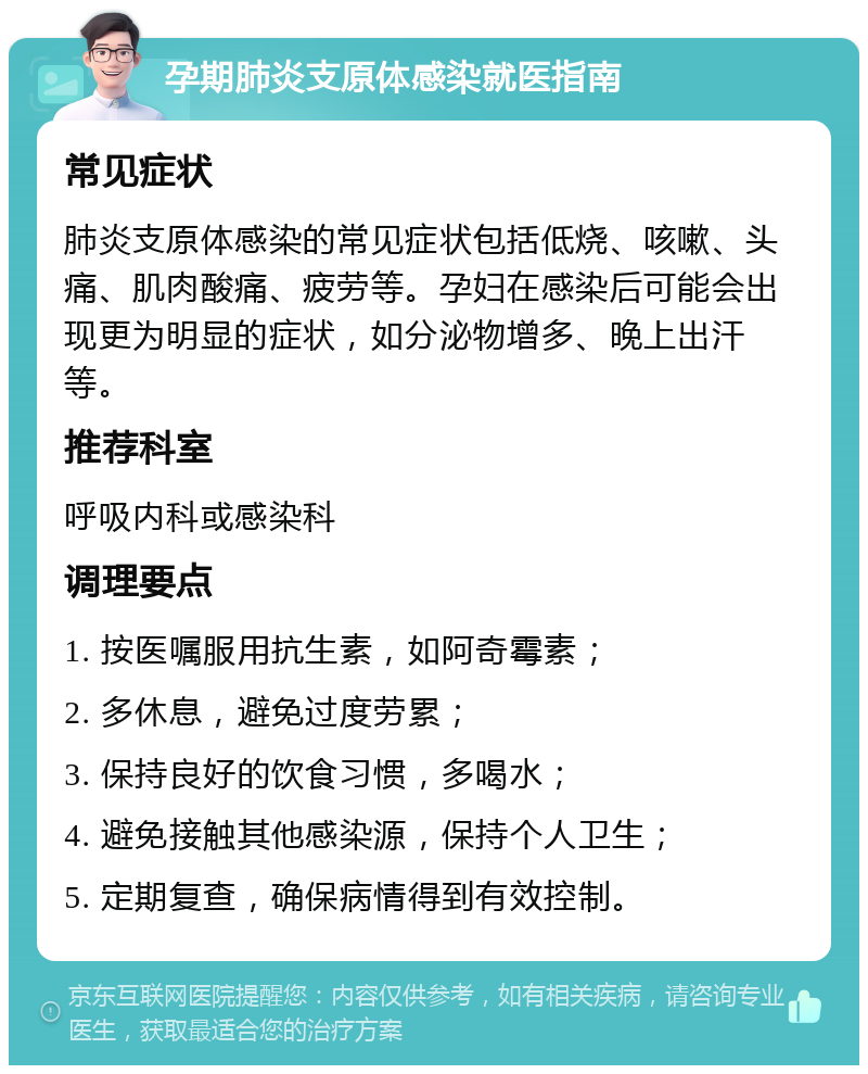 孕期肺炎支原体感染就医指南 常见症状 肺炎支原体感染的常见症状包括低烧、咳嗽、头痛、肌肉酸痛、疲劳等。孕妇在感染后可能会出现更为明显的症状，如分泌物增多、晚上出汗等。 推荐科室 呼吸内科或感染科 调理要点 1. 按医嘱服用抗生素，如阿奇霉素； 2. 多休息，避免过度劳累； 3. 保持良好的饮食习惯，多喝水； 4. 避免接触其他感染源，保持个人卫生； 5. 定期复查，确保病情得到有效控制。