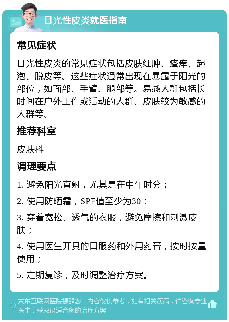 日光性皮炎就医指南 常见症状 日光性皮炎的常见症状包括皮肤红肿、瘙痒、起泡、脱皮等。这些症状通常出现在暴露于阳光的部位，如面部、手臂、腿部等。易感人群包括长时间在户外工作或活动的人群、皮肤较为敏感的人群等。 推荐科室 皮肤科 调理要点 1. 避免阳光直射，尤其是在中午时分； 2. 使用防晒霜，SPF值至少为30； 3. 穿着宽松、透气的衣服，避免摩擦和刺激皮肤； 4. 使用医生开具的口服药和外用药膏，按时按量使用； 5. 定期复诊，及时调整治疗方案。