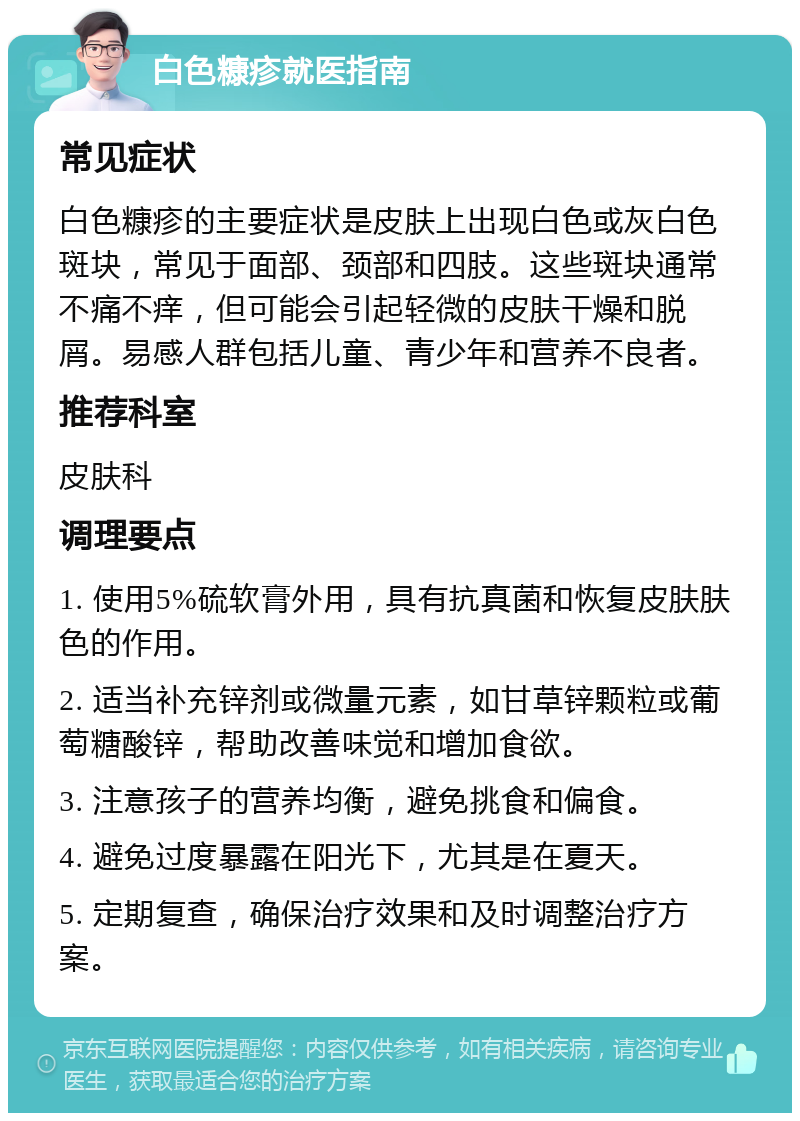 白色糠疹就医指南 常见症状 白色糠疹的主要症状是皮肤上出现白色或灰白色斑块，常见于面部、颈部和四肢。这些斑块通常不痛不痒，但可能会引起轻微的皮肤干燥和脱屑。易感人群包括儿童、青少年和营养不良者。 推荐科室 皮肤科 调理要点 1. 使用5%硫软膏外用，具有抗真菌和恢复皮肤肤色的作用。 2. 适当补充锌剂或微量元素，如甘草锌颗粒或葡萄糖酸锌，帮助改善味觉和增加食欲。 3. 注意孩子的营养均衡，避免挑食和偏食。 4. 避免过度暴露在阳光下，尤其是在夏天。 5. 定期复查，确保治疗效果和及时调整治疗方案。