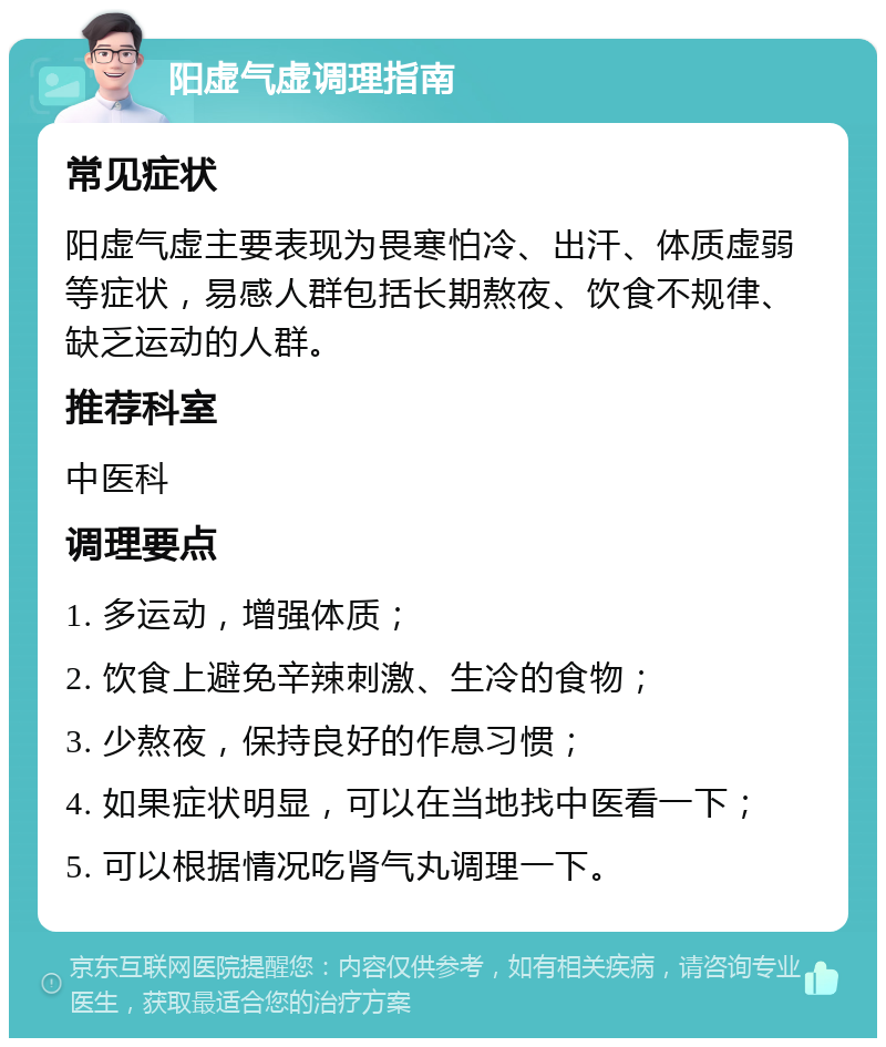 阳虚气虚调理指南 常见症状 阳虚气虚主要表现为畏寒怕冷、出汗、体质虚弱等症状，易感人群包括长期熬夜、饮食不规律、缺乏运动的人群。 推荐科室 中医科 调理要点 1. 多运动，增强体质； 2. 饮食上避免辛辣刺激、生冷的食物； 3. 少熬夜，保持良好的作息习惯； 4. 如果症状明显，可以在当地找中医看一下； 5. 可以根据情况吃肾气丸调理一下。