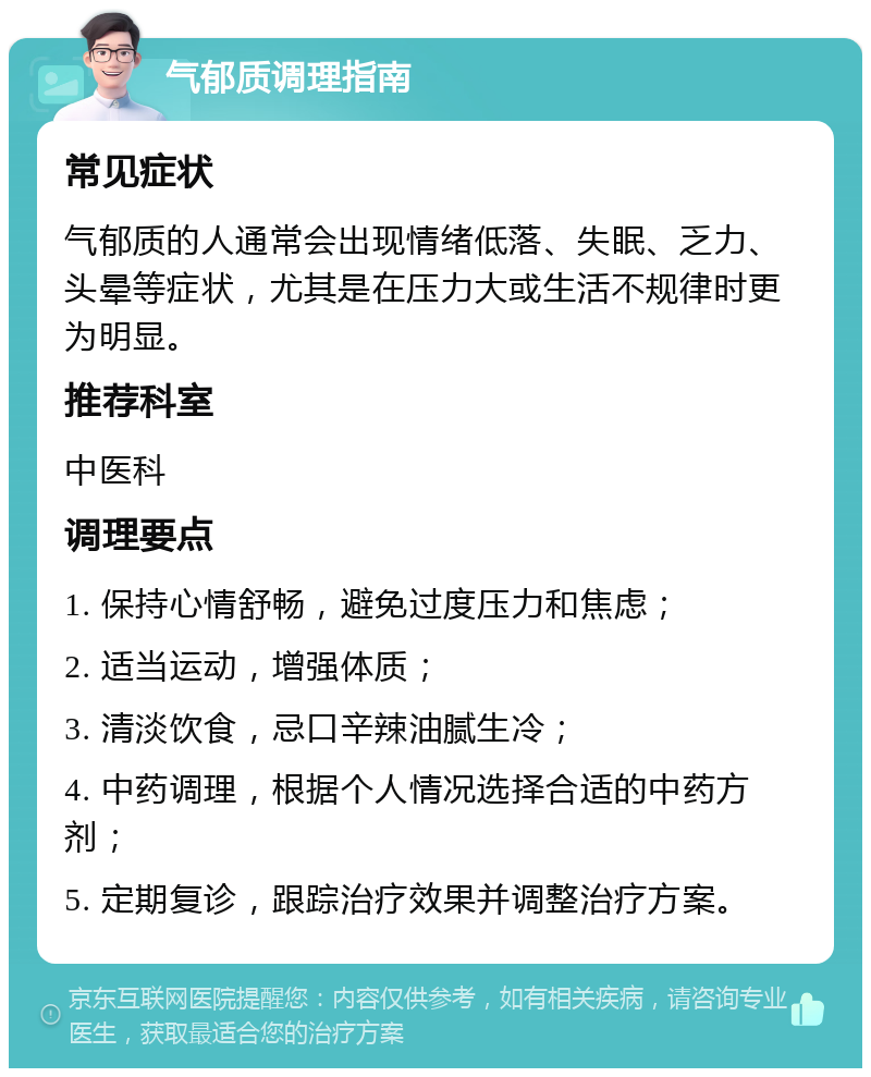 气郁质调理指南 常见症状 气郁质的人通常会出现情绪低落、失眠、乏力、头晕等症状，尤其是在压力大或生活不规律时更为明显。 推荐科室 中医科 调理要点 1. 保持心情舒畅，避免过度压力和焦虑； 2. 适当运动，增强体质； 3. 清淡饮食，忌口辛辣油腻生冷； 4. 中药调理，根据个人情况选择合适的中药方剂； 5. 定期复诊，跟踪治疗效果并调整治疗方案。