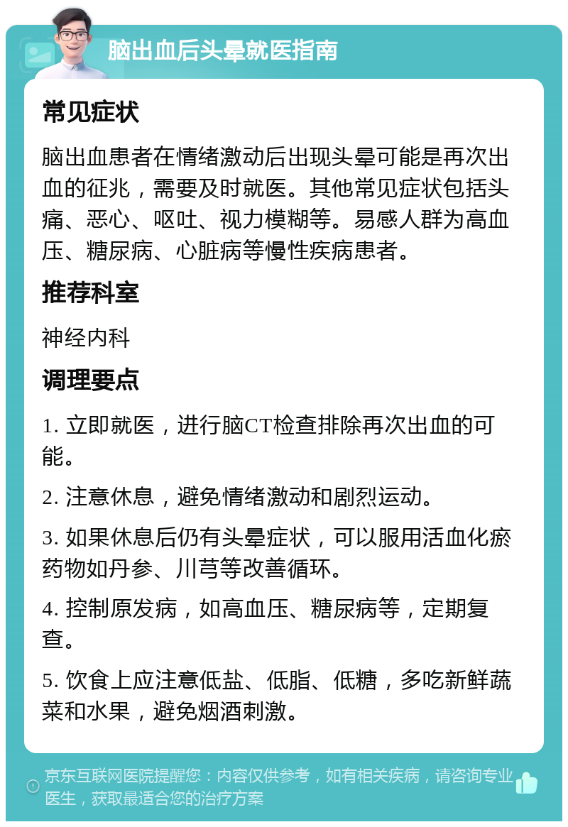 脑出血后头晕就医指南 常见症状 脑出血患者在情绪激动后出现头晕可能是再次出血的征兆，需要及时就医。其他常见症状包括头痛、恶心、呕吐、视力模糊等。易感人群为高血压、糖尿病、心脏病等慢性疾病患者。 推荐科室 神经内科 调理要点 1. 立即就医，进行脑CT检查排除再次出血的可能。 2. 注意休息，避免情绪激动和剧烈运动。 3. 如果休息后仍有头晕症状，可以服用活血化瘀药物如丹参、川芎等改善循环。 4. 控制原发病，如高血压、糖尿病等，定期复查。 5. 饮食上应注意低盐、低脂、低糖，多吃新鲜蔬菜和水果，避免烟酒刺激。