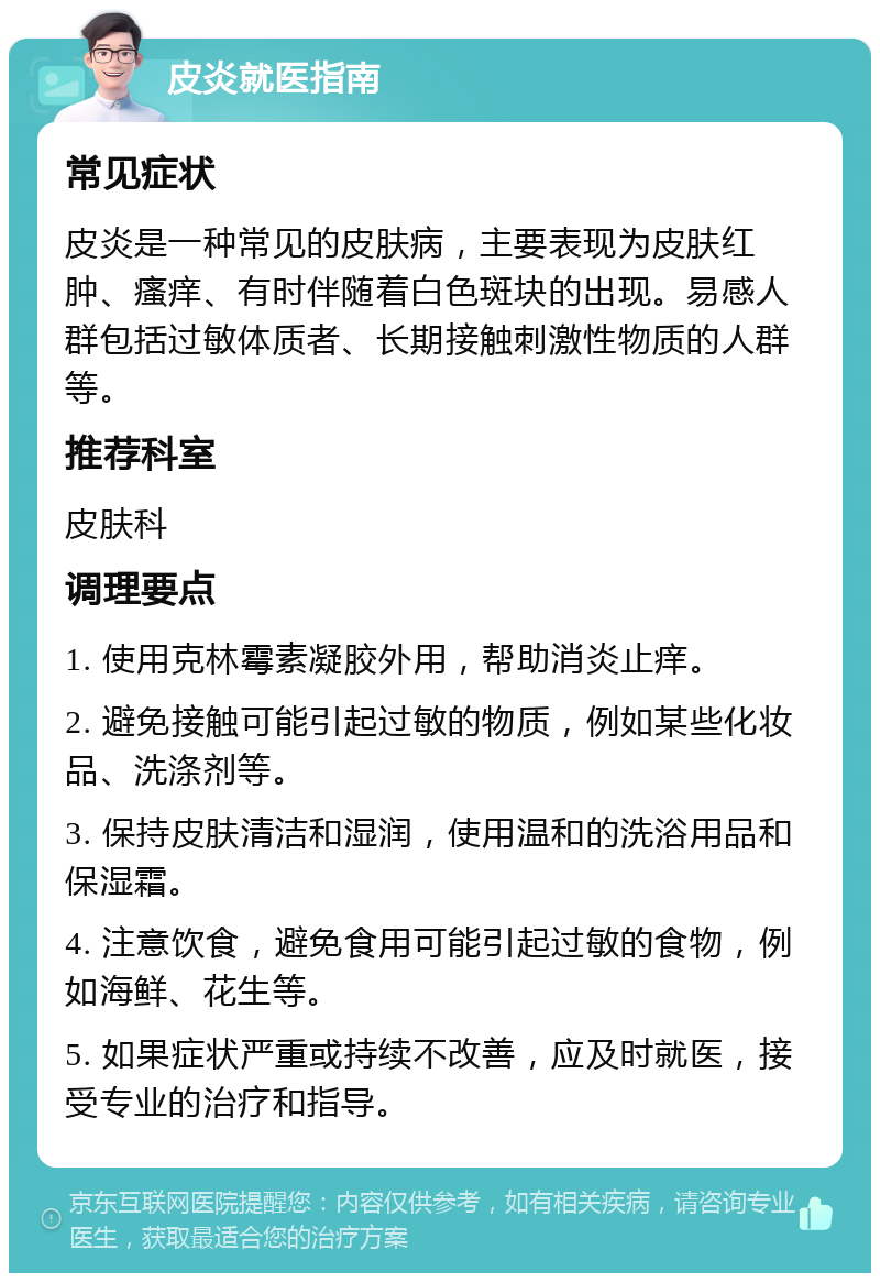 皮炎就医指南 常见症状 皮炎是一种常见的皮肤病，主要表现为皮肤红肿、瘙痒、有时伴随着白色斑块的出现。易感人群包括过敏体质者、长期接触刺激性物质的人群等。 推荐科室 皮肤科 调理要点 1. 使用克林霉素凝胶外用，帮助消炎止痒。 2. 避免接触可能引起过敏的物质，例如某些化妆品、洗涤剂等。 3. 保持皮肤清洁和湿润，使用温和的洗浴用品和保湿霜。 4. 注意饮食，避免食用可能引起过敏的食物，例如海鲜、花生等。 5. 如果症状严重或持续不改善，应及时就医，接受专业的治疗和指导。