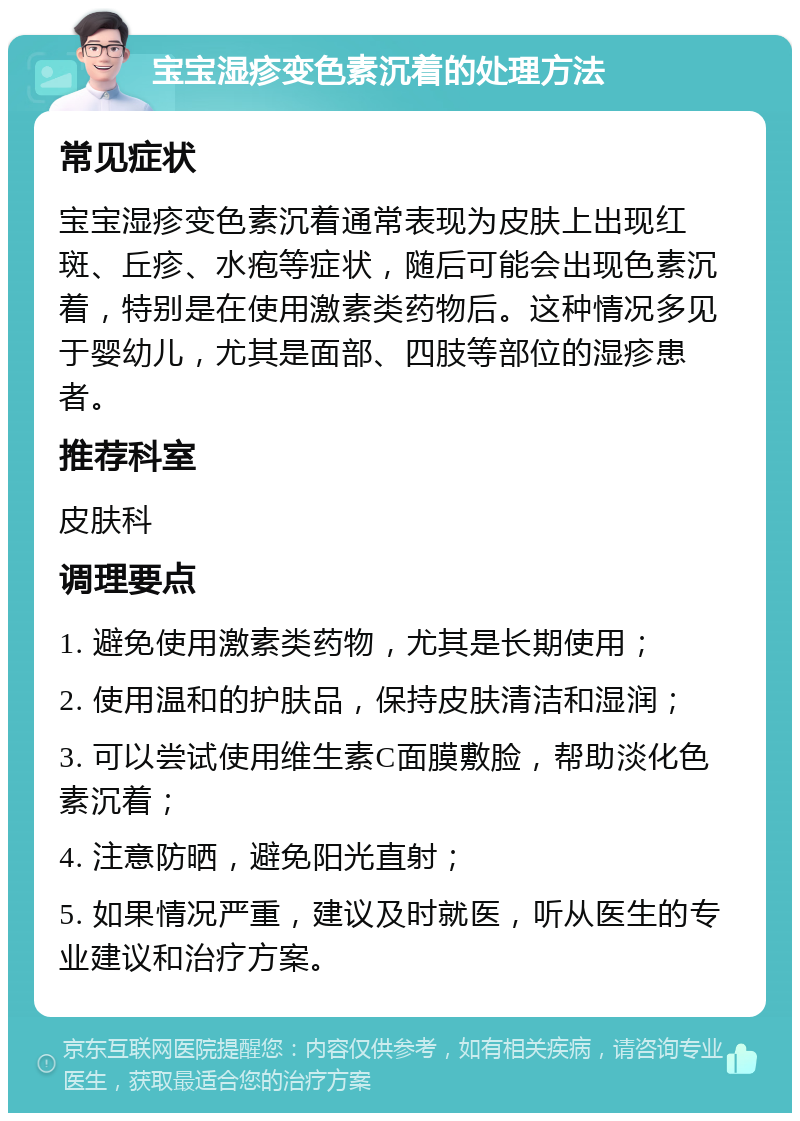 宝宝湿疹变色素沉着的处理方法 常见症状 宝宝湿疹变色素沉着通常表现为皮肤上出现红斑、丘疹、水疱等症状，随后可能会出现色素沉着，特别是在使用激素类药物后。这种情况多见于婴幼儿，尤其是面部、四肢等部位的湿疹患者。 推荐科室 皮肤科 调理要点 1. 避免使用激素类药物，尤其是长期使用； 2. 使用温和的护肤品，保持皮肤清洁和湿润； 3. 可以尝试使用维生素C面膜敷脸，帮助淡化色素沉着； 4. 注意防晒，避免阳光直射； 5. 如果情况严重，建议及时就医，听从医生的专业建议和治疗方案。