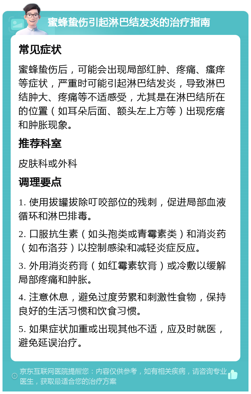 蜜蜂蛰伤引起淋巴结发炎的治疗指南 常见症状 蜜蜂蛰伤后，可能会出现局部红肿、疼痛、瘙痒等症状，严重时可能引起淋巴结发炎，导致淋巴结肿大、疼痛等不适感受，尤其是在淋巴结所在的位置（如耳朵后面、额头左上方等）出现疙瘩和肿胀现象。 推荐科室 皮肤科或外科 调理要点 1. 使用拔罐拔除叮咬部位的残刺，促进局部血液循环和淋巴排毒。 2. 口服抗生素（如头孢类或青霉素类）和消炎药（如布洛芬）以控制感染和减轻炎症反应。 3. 外用消炎药膏（如红霉素软膏）或冷敷以缓解局部疼痛和肿胀。 4. 注意休息，避免过度劳累和刺激性食物，保持良好的生活习惯和饮食习惯。 5. 如果症状加重或出现其他不适，应及时就医，避免延误治疗。