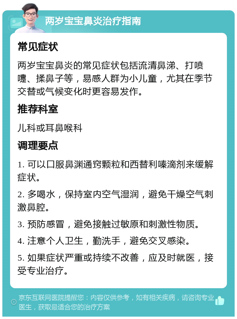 两岁宝宝鼻炎治疗指南 常见症状 两岁宝宝鼻炎的常见症状包括流清鼻涕、打喷嚏、揉鼻子等，易感人群为小儿童，尤其在季节交替或气候变化时更容易发作。 推荐科室 儿科或耳鼻喉科 调理要点 1. 可以口服鼻渊通窍颗粒和西替利嗪滴剂来缓解症状。 2. 多喝水，保持室内空气湿润，避免干燥空气刺激鼻腔。 3. 预防感冒，避免接触过敏原和刺激性物质。 4. 注意个人卫生，勤洗手，避免交叉感染。 5. 如果症状严重或持续不改善，应及时就医，接受专业治疗。