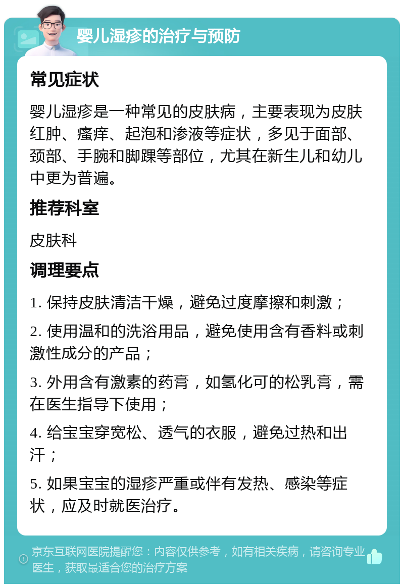 婴儿湿疹的治疗与预防 常见症状 婴儿湿疹是一种常见的皮肤病，主要表现为皮肤红肿、瘙痒、起泡和渗液等症状，多见于面部、颈部、手腕和脚踝等部位，尤其在新生儿和幼儿中更为普遍。 推荐科室 皮肤科 调理要点 1. 保持皮肤清洁干燥，避免过度摩擦和刺激； 2. 使用温和的洗浴用品，避免使用含有香料或刺激性成分的产品； 3. 外用含有激素的药膏，如氢化可的松乳膏，需在医生指导下使用； 4. 给宝宝穿宽松、透气的衣服，避免过热和出汗； 5. 如果宝宝的湿疹严重或伴有发热、感染等症状，应及时就医治疗。