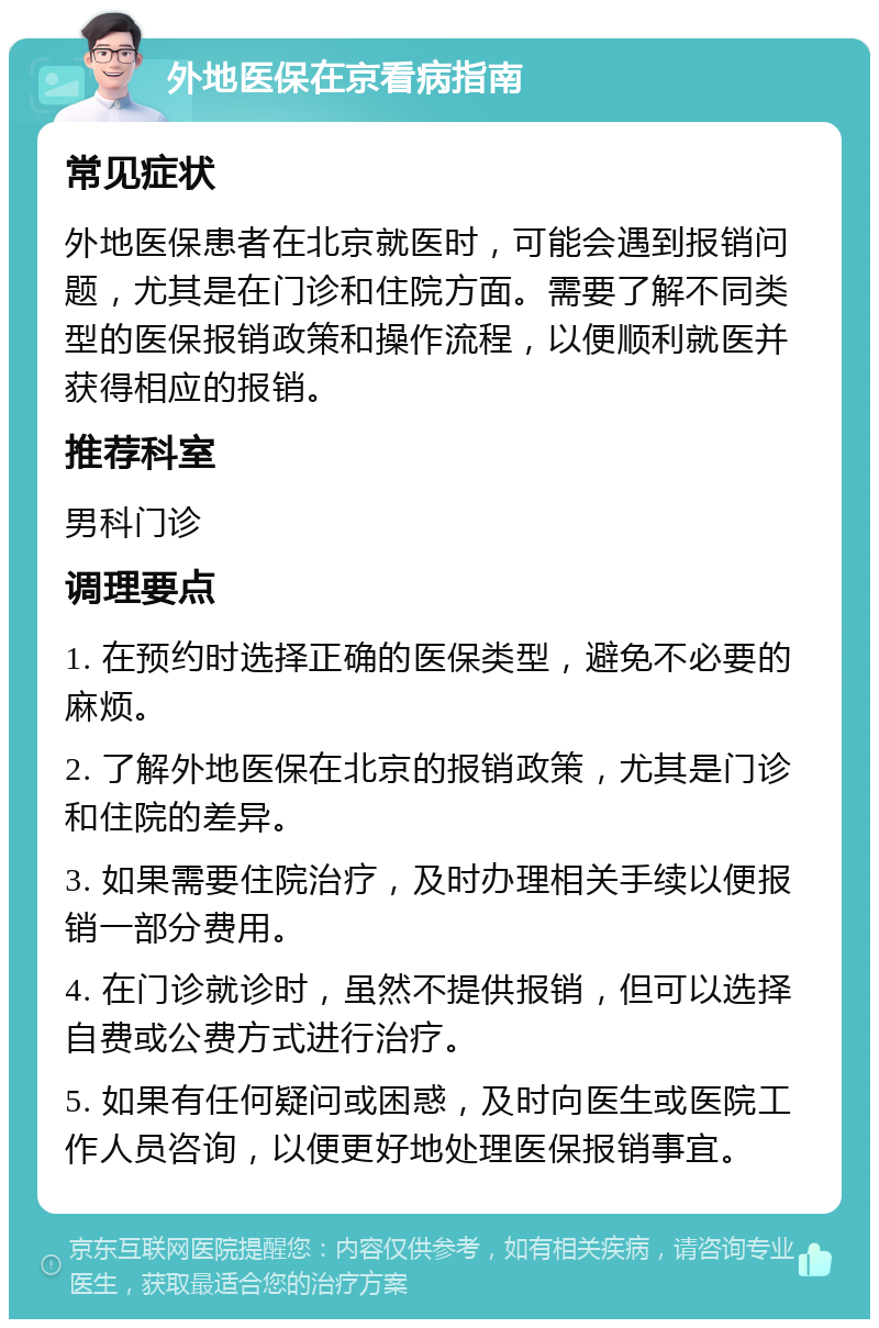 外地医保在京看病指南 常见症状 外地医保患者在北京就医时，可能会遇到报销问题，尤其是在门诊和住院方面。需要了解不同类型的医保报销政策和操作流程，以便顺利就医并获得相应的报销。 推荐科室 男科门诊 调理要点 1. 在预约时选择正确的医保类型，避免不必要的麻烦。 2. 了解外地医保在北京的报销政策，尤其是门诊和住院的差异。 3. 如果需要住院治疗，及时办理相关手续以便报销一部分费用。 4. 在门诊就诊时，虽然不提供报销，但可以选择自费或公费方式进行治疗。 5. 如果有任何疑问或困惑，及时向医生或医院工作人员咨询，以便更好地处理医保报销事宜。