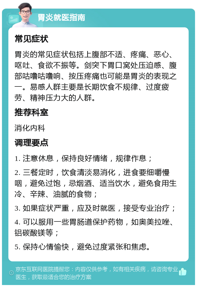 胃炎就医指南 常见症状 胃炎的常见症状包括上腹部不适、疼痛、恶心、呕吐、食欲不振等。剑突下胃口窝处压迫感、腹部咕噜咕噜响、按压疼痛也可能是胃炎的表现之一。易感人群主要是长期饮食不规律、过度疲劳、精神压力大的人群。 推荐科室 消化内科 调理要点 1. 注意休息，保持良好情绪，规律作息； 2. 三餐定时，饮食清淡易消化，进食要细嚼慢咽，避免过饱，忌烟酒、适当饮水，避免食用生冷、辛辣、油腻的食物； 3. 如果症状严重，应及时就医，接受专业治疗； 4. 可以服用一些胃肠道保护药物，如奥美拉唑、铝碳酸镁等； 5. 保持心情愉快，避免过度紧张和焦虑。