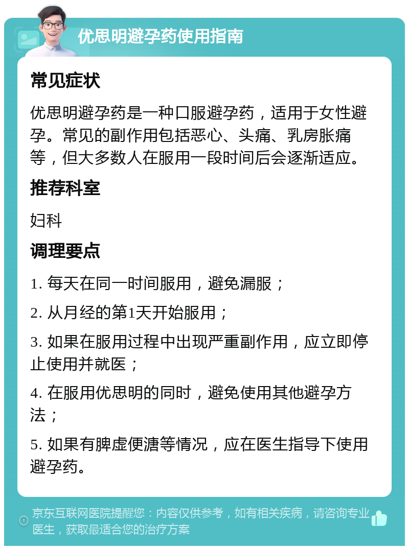 优思明避孕药使用指南 常见症状 优思明避孕药是一种口服避孕药，适用于女性避孕。常见的副作用包括恶心、头痛、乳房胀痛等，但大多数人在服用一段时间后会逐渐适应。 推荐科室 妇科 调理要点 1. 每天在同一时间服用，避免漏服； 2. 从月经的第1天开始服用； 3. 如果在服用过程中出现严重副作用，应立即停止使用并就医； 4. 在服用优思明的同时，避免使用其他避孕方法； 5. 如果有脾虚便溏等情况，应在医生指导下使用避孕药。