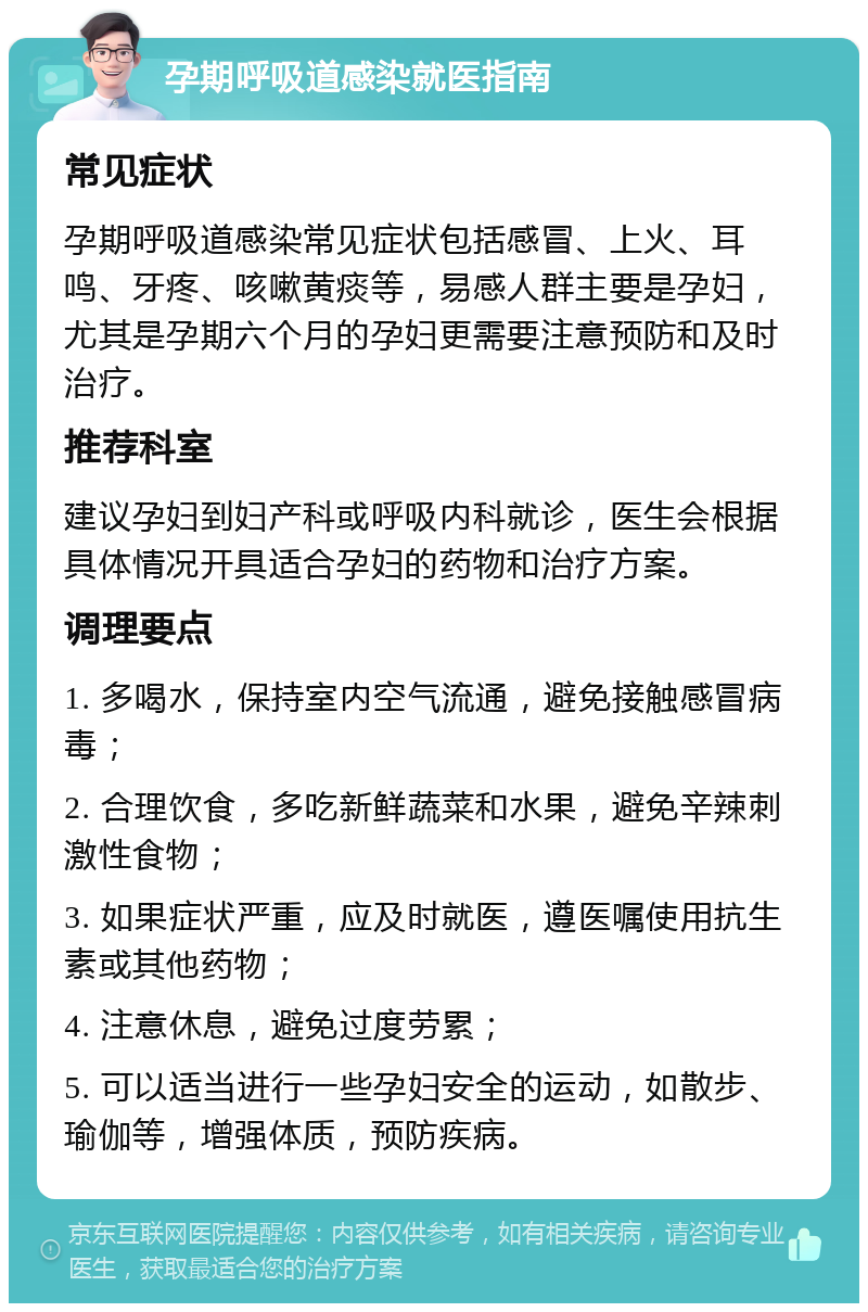 孕期呼吸道感染就医指南 常见症状 孕期呼吸道感染常见症状包括感冒、上火、耳鸣、牙疼、咳嗽黄痰等，易感人群主要是孕妇，尤其是孕期六个月的孕妇更需要注意预防和及时治疗。 推荐科室 建议孕妇到妇产科或呼吸内科就诊，医生会根据具体情况开具适合孕妇的药物和治疗方案。 调理要点 1. 多喝水，保持室内空气流通，避免接触感冒病毒； 2. 合理饮食，多吃新鲜蔬菜和水果，避免辛辣刺激性食物； 3. 如果症状严重，应及时就医，遵医嘱使用抗生素或其他药物； 4. 注意休息，避免过度劳累； 5. 可以适当进行一些孕妇安全的运动，如散步、瑜伽等，增强体质，预防疾病。