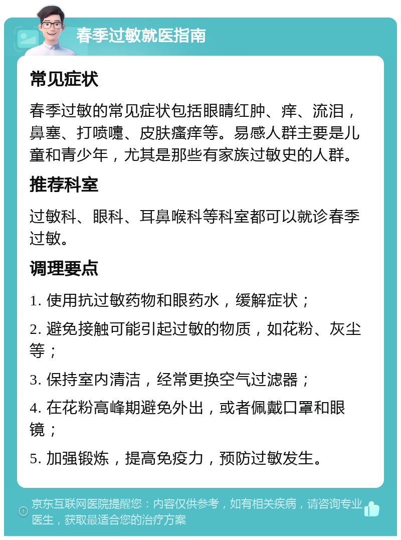 春季过敏就医指南 常见症状 春季过敏的常见症状包括眼睛红肿、痒、流泪，鼻塞、打喷嚏、皮肤瘙痒等。易感人群主要是儿童和青少年，尤其是那些有家族过敏史的人群。 推荐科室 过敏科、眼科、耳鼻喉科等科室都可以就诊春季过敏。 调理要点 1. 使用抗过敏药物和眼药水，缓解症状； 2. 避免接触可能引起过敏的物质，如花粉、灰尘等； 3. 保持室内清洁，经常更换空气过滤器； 4. 在花粉高峰期避免外出，或者佩戴口罩和眼镜； 5. 加强锻炼，提高免疫力，预防过敏发生。