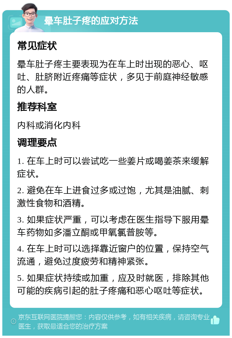 晕车肚子疼的应对方法 常见症状 晕车肚子疼主要表现为在车上时出现的恶心、呕吐、肚脐附近疼痛等症状，多见于前庭神经敏感的人群。 推荐科室 内科或消化内科 调理要点 1. 在车上时可以尝试吃一些姜片或喝姜茶来缓解症状。 2. 避免在车上进食过多或过饱，尤其是油腻、刺激性食物和酒精。 3. 如果症状严重，可以考虑在医生指导下服用晕车药物如多潘立酮或甲氧氯普胺等。 4. 在车上时可以选择靠近窗户的位置，保持空气流通，避免过度疲劳和精神紧张。 5. 如果症状持续或加重，应及时就医，排除其他可能的疾病引起的肚子疼痛和恶心呕吐等症状。