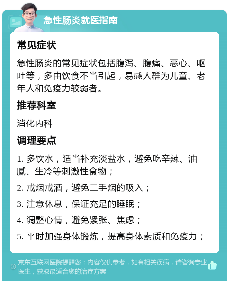 急性肠炎就医指南 常见症状 急性肠炎的常见症状包括腹泻、腹痛、恶心、呕吐等，多由饮食不当引起，易感人群为儿童、老年人和免疫力较弱者。 推荐科室 消化内科 调理要点 1. 多饮水，适当补充淡盐水，避免吃辛辣、油腻、生冷等刺激性食物； 2. 戒烟戒酒，避免二手烟的吸入； 3. 注意休息，保证充足的睡眠； 4. 调整心情，避免紧张、焦虑； 5. 平时加强身体锻炼，提高身体素质和免疫力；