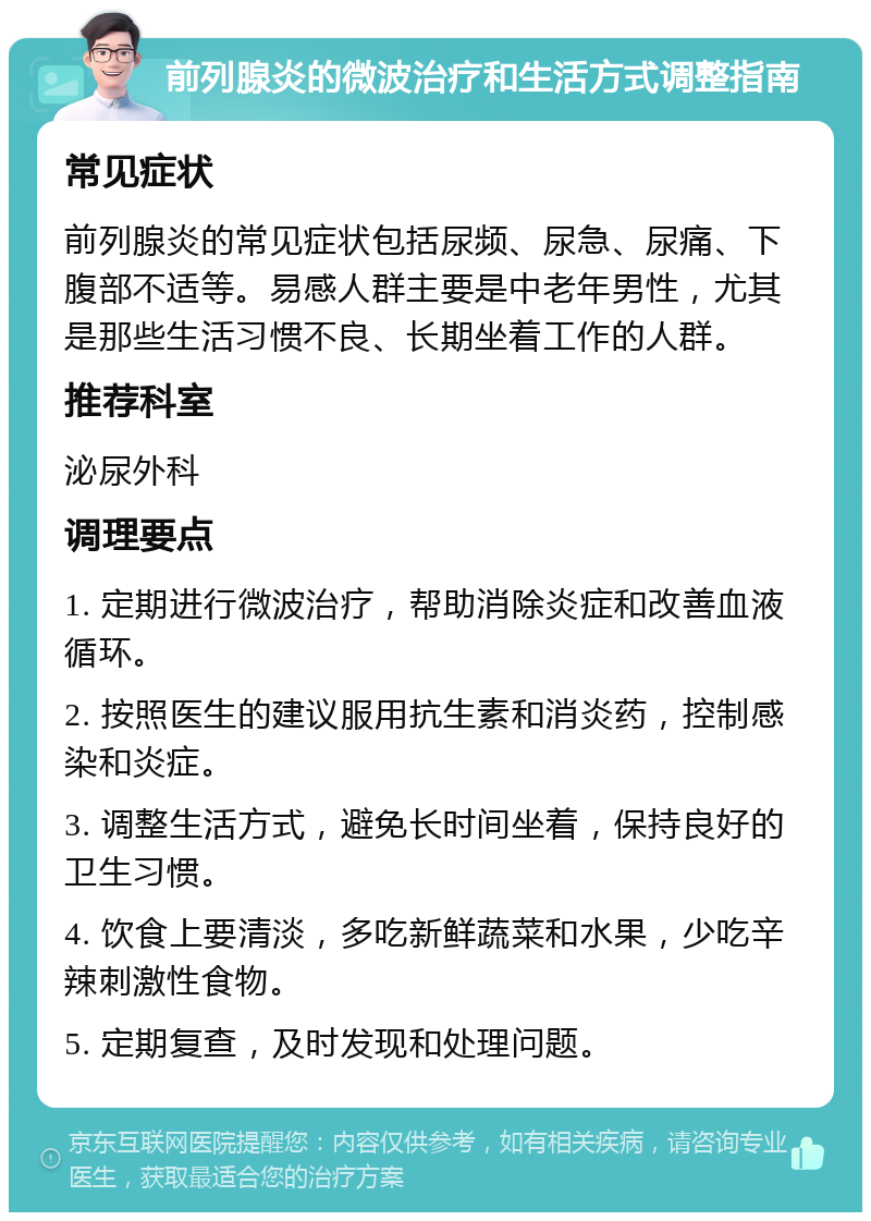 前列腺炎的微波治疗和生活方式调整指南 常见症状 前列腺炎的常见症状包括尿频、尿急、尿痛、下腹部不适等。易感人群主要是中老年男性，尤其是那些生活习惯不良、长期坐着工作的人群。 推荐科室 泌尿外科 调理要点 1. 定期进行微波治疗，帮助消除炎症和改善血液循环。 2. 按照医生的建议服用抗生素和消炎药，控制感染和炎症。 3. 调整生活方式，避免长时间坐着，保持良好的卫生习惯。 4. 饮食上要清淡，多吃新鲜蔬菜和水果，少吃辛辣刺激性食物。 5. 定期复查，及时发现和处理问题。