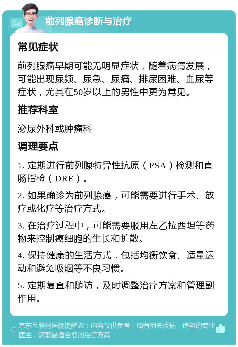 前列腺癌诊断与治疗 常见症状 前列腺癌早期可能无明显症状，随着病情发展，可能出现尿频、尿急、尿痛、排尿困难、血尿等症状，尤其在50岁以上的男性中更为常见。 推荐科室 泌尿外科或肿瘤科 调理要点 1. 定期进行前列腺特异性抗原（PSA）检测和直肠指检（DRE）。 2. 如果确诊为前列腺癌，可能需要进行手术、放疗或化疗等治疗方式。 3. 在治疗过程中，可能需要服用左乙拉西坦等药物来控制癌细胞的生长和扩散。 4. 保持健康的生活方式，包括均衡饮食、适量运动和避免吸烟等不良习惯。 5. 定期复查和随访，及时调整治疗方案和管理副作用。