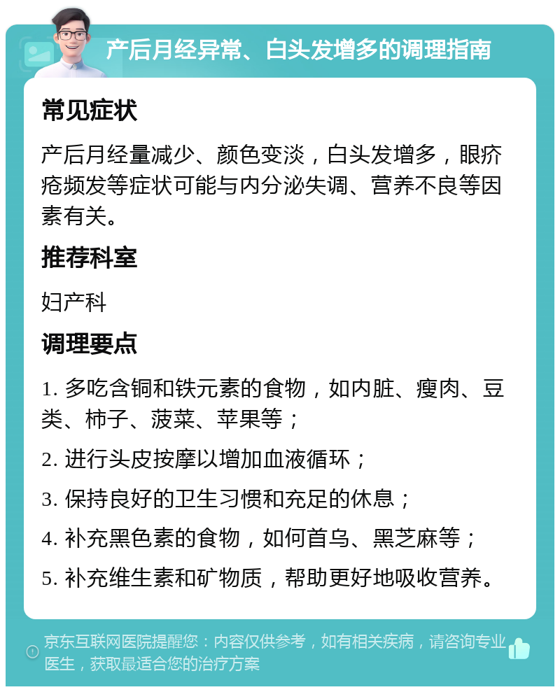 产后月经异常、白头发增多的调理指南 常见症状 产后月经量减少、颜色变淡，白头发增多，眼疥疮频发等症状可能与内分泌失调、营养不良等因素有关。 推荐科室 妇产科 调理要点 1. 多吃含铜和铁元素的食物，如内脏、瘦肉、豆类、柿子、菠菜、苹果等； 2. 进行头皮按摩以增加血液循环； 3. 保持良好的卫生习惯和充足的休息； 4. 补充黑色素的食物，如何首乌、黑芝麻等； 5. 补充维生素和矿物质，帮助更好地吸收营养。