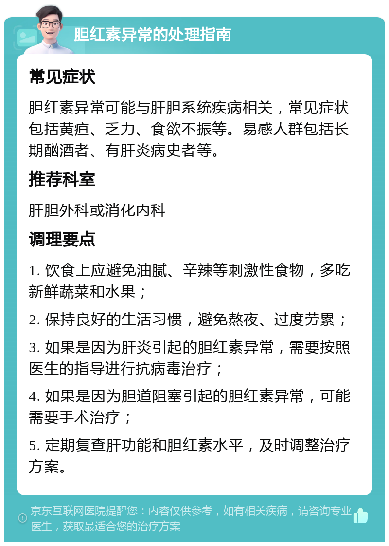 胆红素异常的处理指南 常见症状 胆红素异常可能与肝胆系统疾病相关，常见症状包括黄疸、乏力、食欲不振等。易感人群包括长期酗酒者、有肝炎病史者等。 推荐科室 肝胆外科或消化内科 调理要点 1. 饮食上应避免油腻、辛辣等刺激性食物，多吃新鲜蔬菜和水果； 2. 保持良好的生活习惯，避免熬夜、过度劳累； 3. 如果是因为肝炎引起的胆红素异常，需要按照医生的指导进行抗病毒治疗； 4. 如果是因为胆道阻塞引起的胆红素异常，可能需要手术治疗； 5. 定期复查肝功能和胆红素水平，及时调整治疗方案。